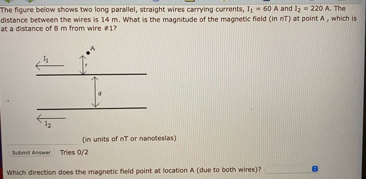 The figure below shows two long parallel, straight wires carrying currents, I1 = 60 A and I2
220 A. The
%3D
distance between the wires is 14 m. What is the magnitude of the magnetic field (in nT) at point A , which is
at a distance of 8 m from wire #1?
A
12
(in units of nT or nanoteslas)
Submit Answer
Tries 0/2
Which direction does the magnetic field point at location A (due to both wires)?
