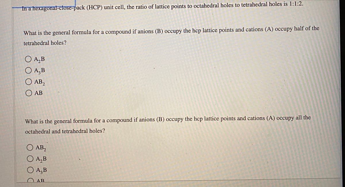 In a hexagonal-close-pack (HCP) unit cell, the ratio of lattice points to octahedral holes to tetrahedral holes is 1:1:2.
What is the general formula for a compound if anions (B) occupy the hcp lattice points and cations (A) occupy half of the
tetrahedral holes?
O A,B
O A,B
O AB,
O AB
What is the general formula for a compound if anions (B) occupy the hcp lattice points and cations (A) occupy all the
octahedral and tetrahedral holes?
O AB,
O A,B
O A,B
O AR

