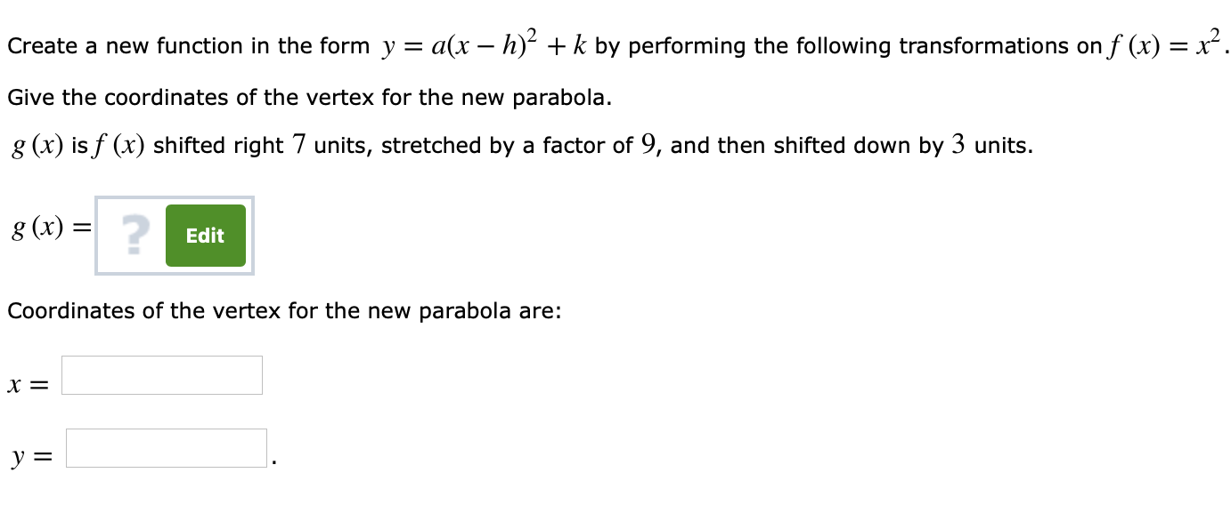 Create a new function in the form y-ar-h)2 + k by performing the following transformations on f(x)-x2
Give the coordinates of the vertex for the new parabola.
g (x) is f(x) shifted right 7 units, stretched by a factor of 9, and then shifted down by 3 units
g (x) -
2
Edit
Coordinates of the vertex for the new parabola are:
