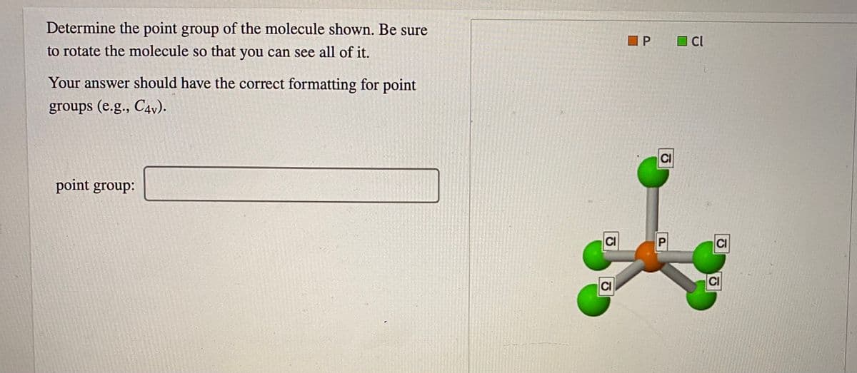 Determine the point group of the molecule shown. Be sure
P
O Cl
to rotate the molecule so that you can see all of it.
Your answer should have the correct formatting for point
groups (e.g., C4v).
CI
point group:
CI
CI
CI
CI
P.
