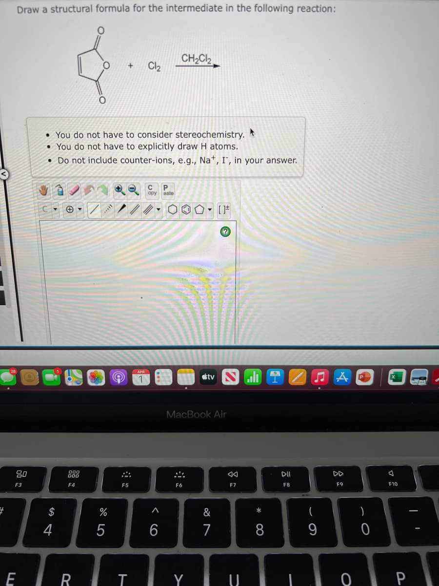Draw a structural formula for the intermediate in the following reaction:
CH2Cl2
Cl2
+
• You do not have to consider stereochemistry.
• You do not have to explicitly draw H atoms.
• Do not include counter-ions, e.g., Na*, I", in your answer.
C
ору
aste
APR
étv
P
MacBook Air
80
888
DII
DD
F3
F4
F5
F6
F7
F8
F9
F10
$
%
&
*
)
4
6
7
8
9
E R I Y U
