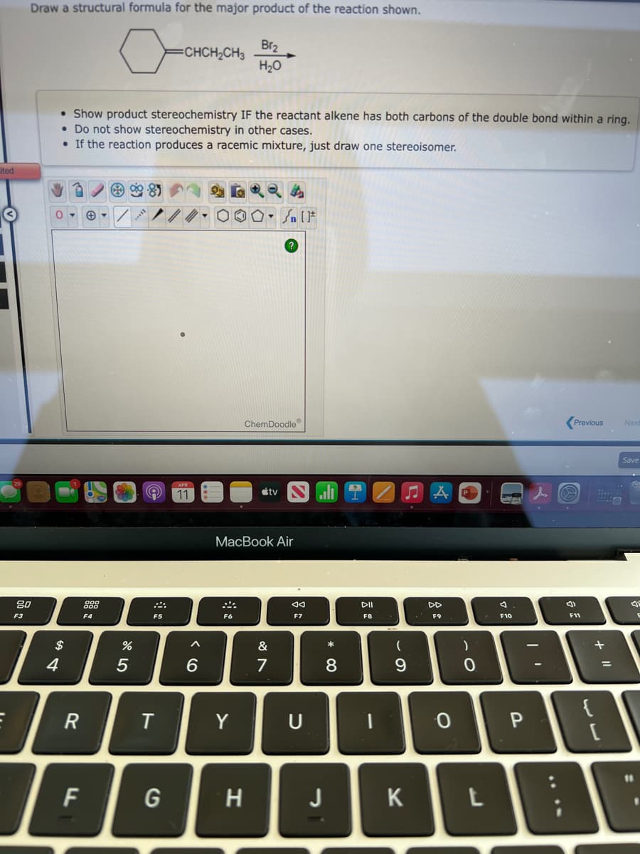 Draw a structural formula for the major product of the reaction shown.
Br2
CHCH2CH3
H20
• Show product stereochemistry IF the reactant alkene has both carbons of the double bond within a ring.
• Do not show stereochemistry in other cases.
• If the reaction produces a racemic mixture, just draw one stereoisomer.
ited
ChemDoodle
Previous
Nex
Save
11
étv
МacBook Air
80
888
DII
F3
F4
F5
F6
F7
F8
F9
F10
F11
$
&
4
5
7
8
{
R
Y
U
0 P
F
G
J
K
* 00
< (O
