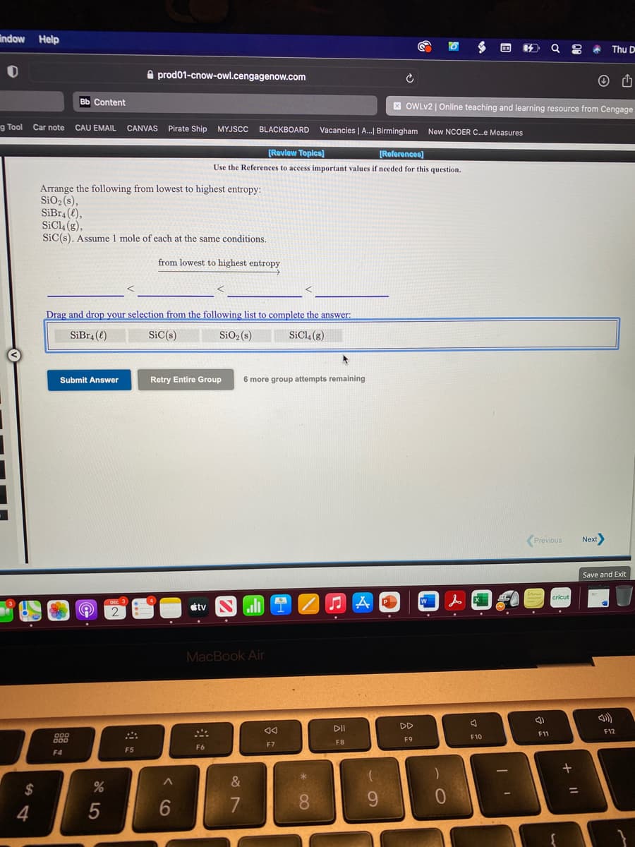 indow
Help
Thu D
A prod01-cnow-owl.cengagenow.com
вь Сontent
X OWLV2 | Online teaching and learning resource from Cengage
g Tool
Car note
CAU EMAIL
CANVAS Pirate Ship
MYJSCC
BLACKBOARD
Vacancies | A.| Birmingham New NCOER C.e Measures
[Revlow Topics)
[References)
Use the References to access important values if needed for this question.
Arrange the following from lowest to highest entropy:
SiO2(s),
SiBr4 (e),
SICI4 (g),
SiC(s). Assume 1 mole of each at the same conditions.
from lowest to highest entropy
Drag and drop your selection from the following list to complete the answer:
SiBr4 (e)
SiC(s)
SiO2 (s)
SiCl, (g)
Submit Answer
Retry Entire Group
6 more group attempts remaining
(Previous
Next
Save and Exit
cricut
P.
étv
ll
MacBook Air
DII
DD
F12
11
F10
F9
F7
F8
F6
F5
F4
&
$
%3D
7
* CO
< CO
