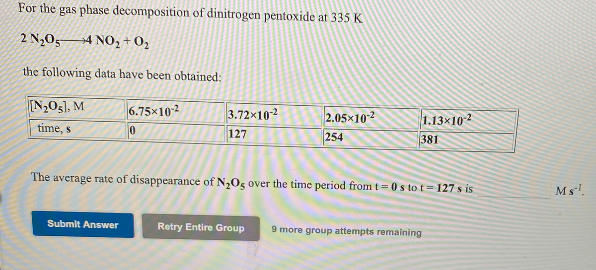 For the gas phase decomposition of dinitrogen pentoxide at 335 K
2 N2O5→4 N02 +O2
the following data have been obtained:
[N,O5], M
6.75x10-2
3.72x102
2.05x10-2
1.13×102
time, s
127
254
381
The average rate of disappearance of N,05 over the time period from t= 0 s to t= 127 s is
M s'.
Submit Answer
Retry Entire Group
9 more group attempts remaining
