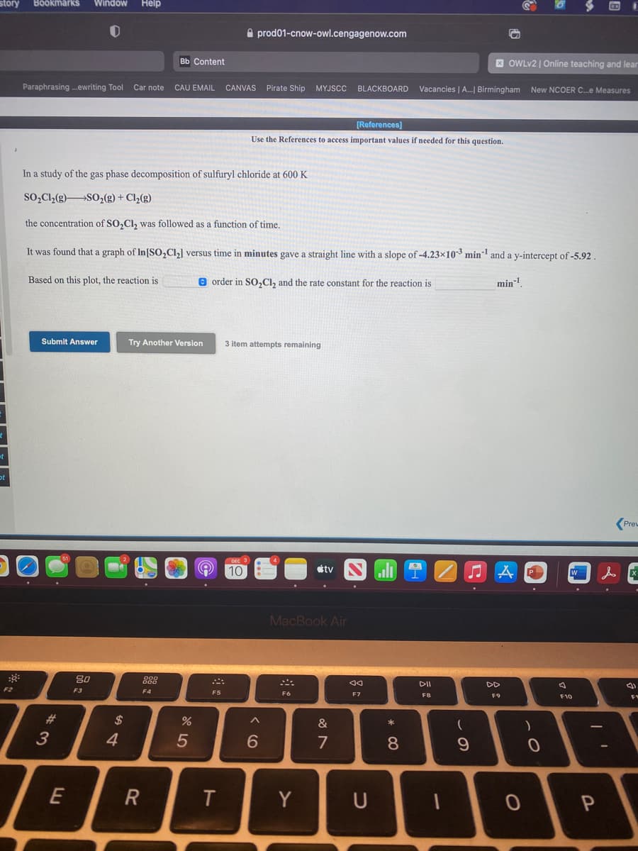 Böökmärks
Window
Help
A prod01-cnow-owl.cengagenow.com
Bb Content
X OWLV2 | Online teaching and lear
Paraphrasing .ewriting Tool
Car note
CAU EMAIL CANVAS Pirate Ship MYJSCC
Vacancies | A.| Birmingham New NCOER C.e Measures
BLACKBOARD
[References]
Use the References to access important values if needed for this question.
In a study of the gas phase decomposition of sulfuryl chloride at 600 K
so,Cl,(g)SO,(g) + Cl,(g)
the concentration of SO,Cl, was followed as a function of time.
It was found that a graph of In[SO,C] versus time in minutes gave a straight line with a slope of -4.23x103 min and a y-intercept of -5.92 .
Based on this plot, the reaction is
e order in S0,Cl, and the rate constant for the reaction is
min-1
Submit Answer
Try Another Version
3 item attempts remaining
(Prew
10
étv
P
MacBook Air
DII
DD
F2
F3
F4
F6
F7
FB
F9
F10
#3
2$
&
3
4
6
7
E
R
T
Y
U
* CO
