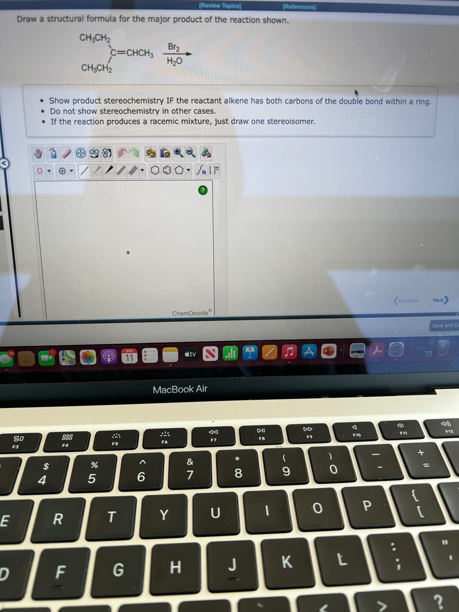 Review Topics]
[References]
Draw a structural formula for the major product of the reaction shown.
CH;CH2
c=CHCH3
CH;CH2
Br2
H20
• Show product stereochemistry IF the reactant alkene has both carbons of the double bond within a ring.
• Do not show stereochemistry in other cases.
• If the reaction produces a racemic mixture, just draw one stereoisomer.
Previous
Next
ChemDoodle
Save and Ex
tv
ill I
11
МacBook Air
DII
DD
F12
F11
F10
80
888
F9
F7
FB
F6
F5
F4
F3
*
&
$
%3D
5
6.
7
8
9.
4
{
P
E
R
T
Y
H
J
K
F
+
* CO
