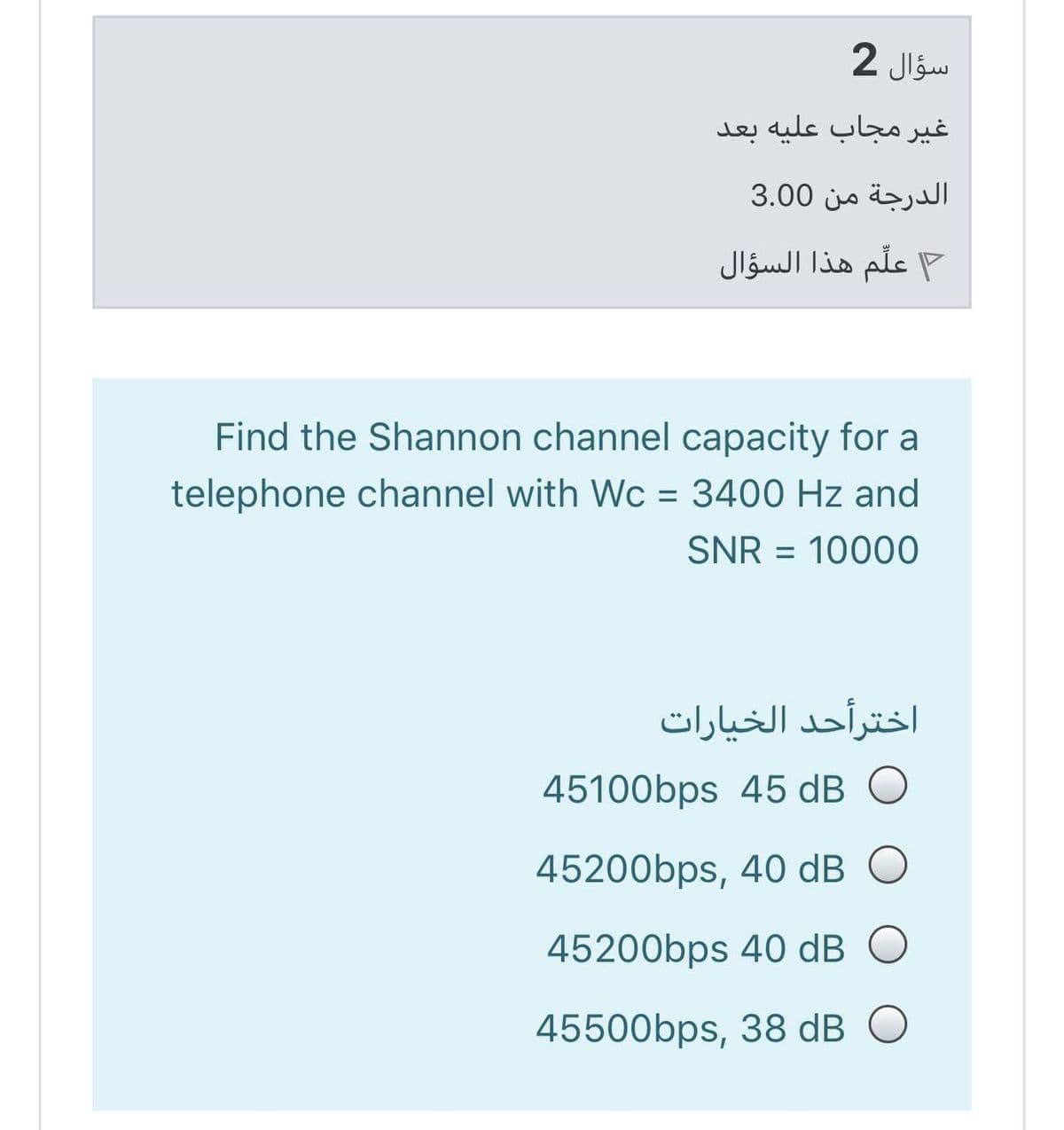سؤال 2
غير مجاب علیه بعد
الدرجة من 3.00
F علم هذا السؤال
Find the Shannon channel capacity for a
telephone channel with Wc = 3400 Hz and
%3D
SNR = 10000
اخترأحد الخیارات
45100bps 45 dB
45200bps, 40 dB O
45200bps 40 dB O
45500bps, 38 dB O
