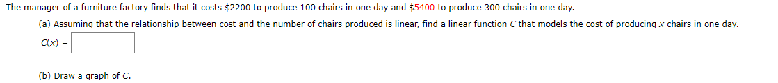 The manager of a furniture factory finds that it costs $2200 to produce 100 chairs in one day and $5400 to produce 300 chairs in one day.
(a) Assuming that the relationship between cost and the number of chairs produced is linear, find a linear function C that models the cost of producing x chairs in one day.
C(x) =
(b) Draw a graph of C.
