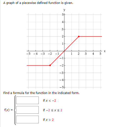 A graph of a piecewise defined function is given.
y
5-
4
3
-5 -4
-3 -2 -1
4
-2
-3
4
-5-
Find a formula for the function in the indicated form.
if x < -2
f(x)
if -2 sxs 2
if x > 2
3.
1.
