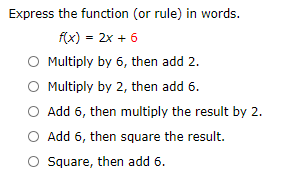 Express the function (or rule) in words.
f(x) = 2x + 6
O Multiply by 6, then add 2.
O Multiply by 2, then add 6.
O Add 6, then multiply the result by 2.
O Add 6, then square the result.
O Square, then add 6.
