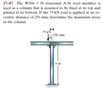 17-47. The W360 × 39 structural A-36 steel member is
used as a column that is assumed to be fixed at its top and
pinned at its bottom. If the 75-kN load is applied at an ec-
centric distance of 250 mm, determine the maximum stress
in the column.
75 kN
-250 mm
6 m

