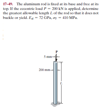 17-49. The aluminum rod is fixed at its base and free at its
top. If the eccentric load P = 200 kN is applied, determine
the greatest allowable length L of the rod so that it does not
buckle or yield. Eal = 72 GPa, oy = 410 MPa.
mm
200 mm-
