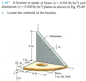 5-49* A bracket is made of brass (y = 0.316 lb/in.) and
aluminum (y = 0.100 lb/in.) plates as shown in Fig. P5-49.
a. Locate the centroid of the bracket.
Aluminum
in.
9 in.
3 in.
5을 in.
in.
3 in.
6 in.
Brass
3 in, dia. hole
in.
