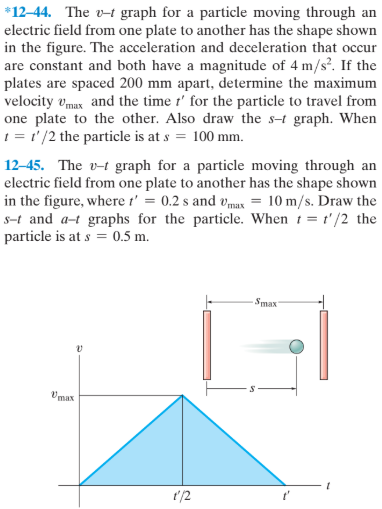 *12–44. The v-t graph for a particle moving through an
electric field from one plate to another has the shape shown
in the figure. The acceleration and deceleration that occur
are constant and both have a magnitude of 4 m/s?. If the
plates are spaced 200 mm apart, determine the maximum
velocity vmux and the time t' for the particle to travel from
one plate to the other. Also draw the s-t graph. When
1 = ' /2 the particle is at s = 100 mm.
12-45. The v-t graph for a particle moving through an
electric field from one plate to another has the shape shown
in the figure, where t' = 0.2 s and vmax = 10 m/s. Draw the
s-t and a-t graphs for the particle. When 1 = t'/2 the
particle is at s = 0.5 m.
Smax
Vmax
t'/2
