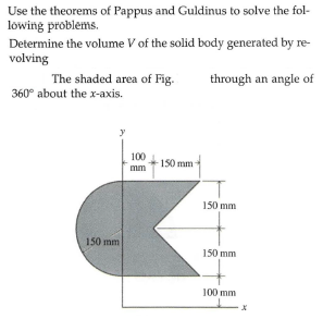 Use the theorems of Pappus and Guldinus to solve the fol-
lowing problems.
Determine the volume V of the solid body generated by re-
volving
The shaded area of Fig.
through an angle of
360° about the x-axis.
100
150 mm
mm
150 mm
150 mm
150 mm
100 mm
