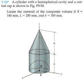 5-50* A cylinder with a hemispherical cavity and a con-
ical cap is shown in Fig. P5-50.
Locate the centroid of the composite volume if R =
140 mm, L= 250 mm, and h = 300 mm.
IR
R
