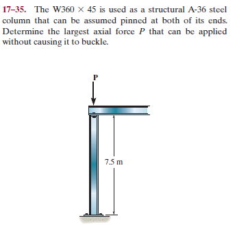 17-35. The W360 × 45 is used as a structural A-36 steel
column that can be assumed pinned at both of its ends.
Determine the largest axial force P that can be applied
without causing it to buckle.
7.5 m
