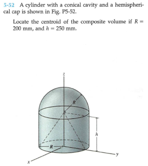 5-52 A cylinder with a conical cavity and a hemispheri-
cal cap is shown in Fig. P5-52.
Locate the centroid of the composite volume if R =
200 mm, and h = 250 mm.
R
