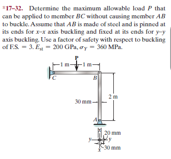 *17-32. Determine the maximum allowable load P that
can be applied to member BC without causing member AB
to buckle. Assume that AB is made of steel and is pinned at
its ends for x-x axis buckling and fixed at its ends for y-y
axis buckling. Use a factor of safety with respect to buckling
of F.S. = 3. E = 200 GPa, oy = 360 MPa.
1 m
-1m-
2 m
30 mm-
20 mm
y-
-30 mm
