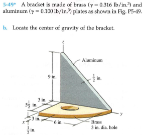 5-49* A bracket is made of brass (y = 0.316 lb/in.) and
aluminum (y = 0.100 lb/in.) plates as shown in Fig. P5-49.
b. Locate the center of gravity of the bracket.
Aluminum
in.
9 in.
3 in.
5을 in.
in.
3 in.
6 in.
Brass
3 in, dia. hole
in.
