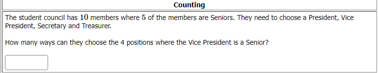 Counting
The student council has 10 members where 5 of the members are Seniors. They need to choose a President, Vice
President, Secretary and Treasurer.
How many ways can they choose the 4 positions where the Vice President is a Senior?

