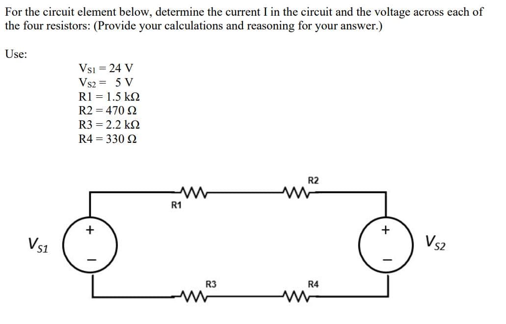 For the circuit element below, determine the current I in the circuit and the voltage across each of
the four resistors: (Provide your calculations and reasoning for your answer.)
Use:
Vsi = 24 V
Vs2 = 5 V
R1 = 1.5 k2
R2 = 470 2
R3 = 2.2 kQ
R4 = 330 2
R2
R1
+
+
Vs1
Vs2
R3
R4
