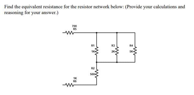 Find the equivalent resistance for the resistor network below: (Provide your calculations and
reasoning for your answer.)
700
R5
R1
R3
R4
1K
2K
5K
R2
500-
1K
R6
