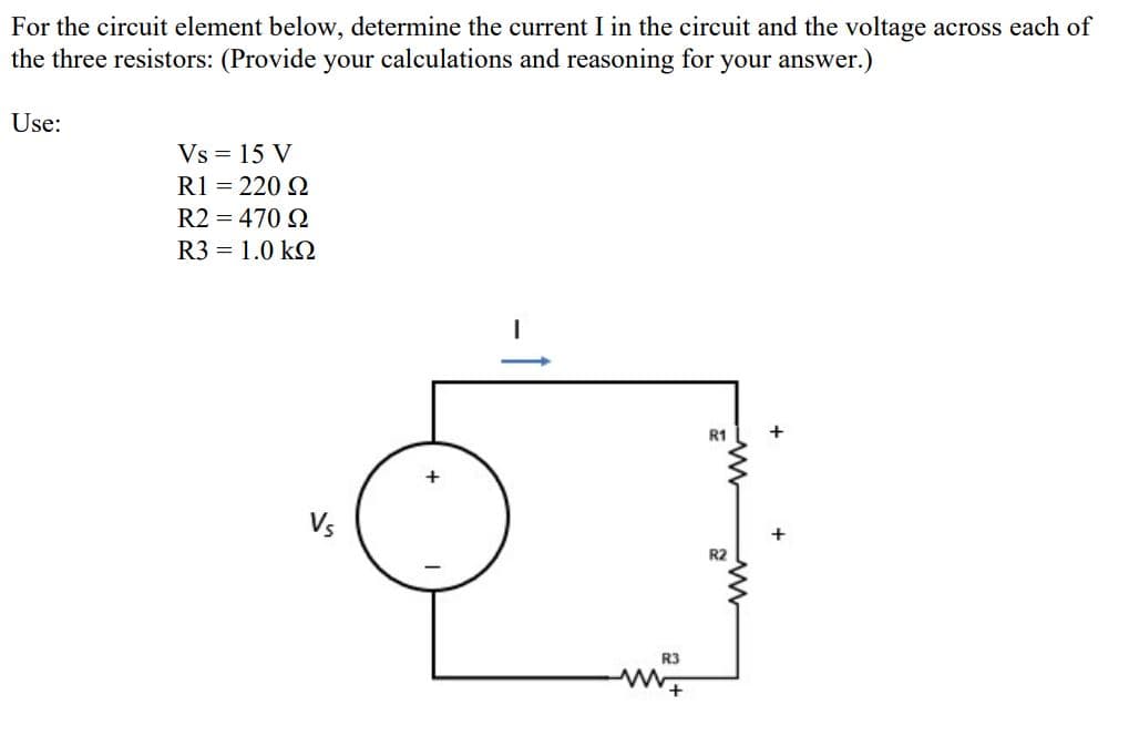 For the circuit element below, determine the current I in the circuit and the voltage across each of
the three resistors: (Provide your calculations and reasoning for your answer.)
Use:
Vs = 15 V
R1 = 220 2
R2 = 470 2
R3 = 1.0 kQ
R1
+
Vs
R2
R3
