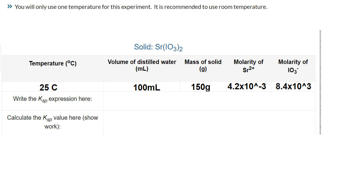 » You will only use one temperature for this experiment. It is recommended to use room temperature.
Temperature (°C)
25 C
Write the Ksp expression here:
Calculate the Ksp value here (show
work):
Solid: Sr(103)2
Volume of distilled water Mass of solid
(mL)
(g)
100mL
150g
Molarity of
Sr²+
4.2x10^-3
Molarity of
103*
8.4x10^3