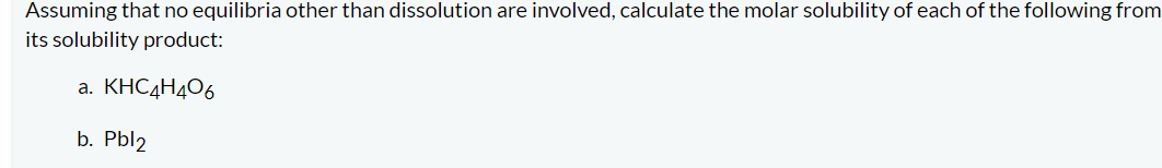 Assuming that no equilibria other than dissolution are involved, calculate the molar solubility of each of the following from
its solubility product:
a. KHC4H4O6
b. Pbl2