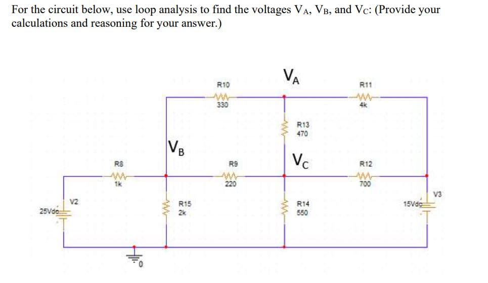 For the circuit below, use loop analysis to find the voltages VA, VB, and Vc: (Provide your
calculations and reasoning for your answer.)
VA
R10
R11
330
4k
R13
470
VB
Vc
R8
R9
R12
1k
220
700
V3
V2
R15
R14
15Vde
25Vde
2k
550
ww
