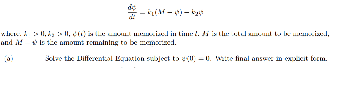 dy
= k1 (M – ) – ka
dt
where, k1 > 0, k2 > 0, Þ(t) is the amount memorized in time t, M is the total amount to be memorized,
and M –
v is the amount remaining to be memorized.
(a)
Solve the Differential Equation subject to y(0) = 0. Write final answer in explicit form.
