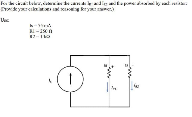 For the circuit below, determine the currents IRi and IR2 and the power absorbed by each resistor:
(Provide your calculations and reasoning for your answer.)
Use:
Is = 75 mA
R1 = 250 2
R2 = 1 k2
R1
R2 +
Is
IR2
IRI
