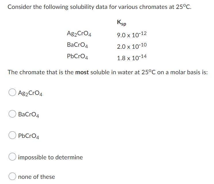 Consider the following solubility data for various chromates at 25°C.
Ksp
Ag2 CrO4
9.0 x 10-12
BaCrO4
2.0 x 10-10
PbCrO4
1.8 x 10-14
The chromate that is the most soluble in water at 25°C on a molar basis is:
Ag2 CrO4
BaCrO4
PbCrO4
O impossible to determine
none of these