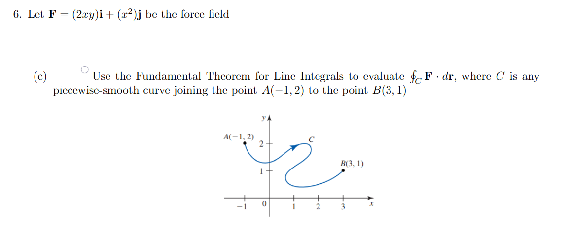 6. Let F = (2xy)i + (x²)j be the force field
Use the Fundamental Theorem for Line Integrals to evaluate f F· dr, where C is any
(c)
piecewise-smooth curve joining the point A(-1, 2) to the point B(3,1)
y.
A(-1, 2)
2
В 3, 1)
1
3
