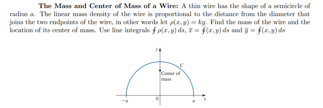 The Mass and Center of Mass of a Wire: A thin wire has the shape of a semicircle of
radius a. The linear mass density of the wire is proportional to the distance from the diameter that
joins the two endpoints of the wire, in other words let p(x, y) = ky. Find the mass of the wire and the
location of its center of mass. Use line integrals f p(x, y) ds, T = $(x, y) ds and j =
f(x, y) ds
y A
Center of
mass
-a
a
