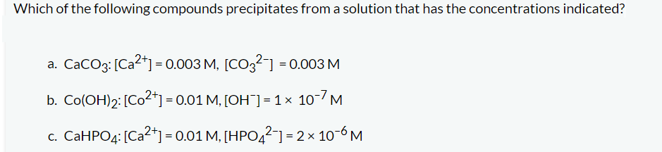 Which of the following compounds precipitates from a solution that has the concentrations indicated?
a. CaCO3: [Ca²+] = 0.003 M, [CO3²] = 0.003 M
b. Co(OH)2: [Co2+] = 0.01 M, [OH¯] = 1 × 10-7 M
c. CaHPO4: [Ca²+] = 0.01 M, [HPO4²-] = 2 × 10-6 M