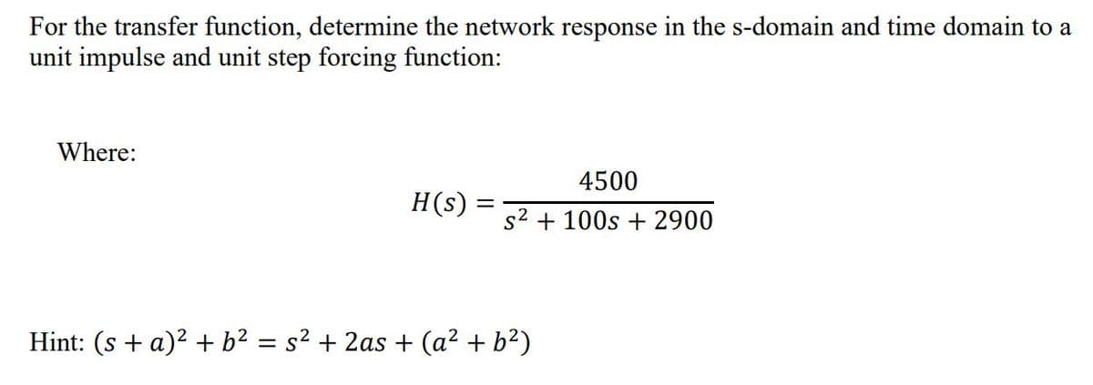 For the transfer function, determine the network response in the s-domain and time domain to a
unit impulse and unit step forcing function:
Where:
4500
H(s)
s2 + 100s + 2900
Hint: (s + a)2 + b² = s² + 2as + (a2 + b?)
