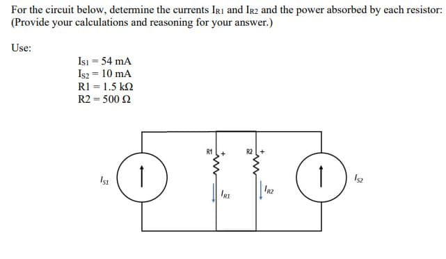 For the circuit below, determine the currents IRi and IR2 and the power absorbed by each resistor:
(Provide your calculations and reasoning for your answer.)
Use:
Isı = 54 mA
Is2 = 10 mA
RI = 1.5 k2
R2 = 500 2
R1
R2
Is2
IRI
