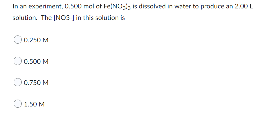 In an experiment, 0.500 mol of Fe(NO3)3 is dissolved in water to produce an 2.00 L
solution. The [NO3-] in this solution is
O 0.250 M
0.500 M
O 0.750 M
1.50 M