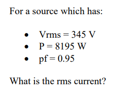 For a source which has:
• Vrms = 345 V
• P= 8195 W
• pf = 0.95
What is the rms current?
