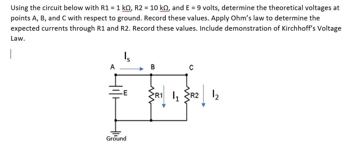 Using the circuit below with R1 = 1 kQ, R2 = 10 kQ, and E = 9 volts, determine the theoretical voltages at
points A, B, and C with respect to ground. Record these values. Apply Ohm's law to determine the
expected currents through R1 and R2. Record these values. Include demonstration of Kirchhoff's Voltage
Law.
A
В
-E
R1 I, R2 2
Ground
