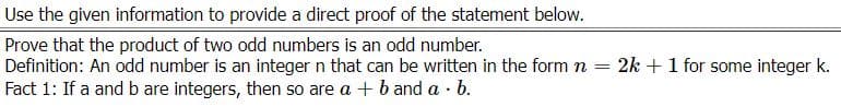 Use the given information to provide a direct proof of the statement below.
Prove that the product of two odd numbers is an odd number.
Definition: An odd number is an integer n that can be written in the form n
Fact 1: If a and b are integers, then so are a + b and a · b.
= 2k +1 for some integer k.
