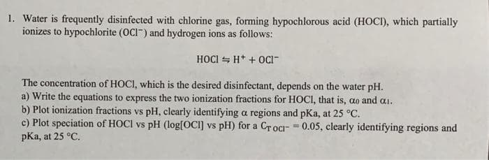 1. Water is frequently disinfected with chlorine gas, forming hypochlorous acid (HOCI), which partially
ionizes to hypochlorite (OCI) and hydrogen ions as follows:
HOCI H+ + OCI-
The concentration of HOCI, which is the desired disinfectant, depends on the water pH.
a) Write the equations to express the two ionization fractions for HOCI, that is, ao and ai.
b) Plot ionization fractions vs pH, clearly identifying a regions and pKa, at 25 °C.
c) Plot speciation of HOCI vs pH (log[OCI] vs pH) for a Croci-= 0.05, clearly identifying regions and
pKa, at 25 °C.