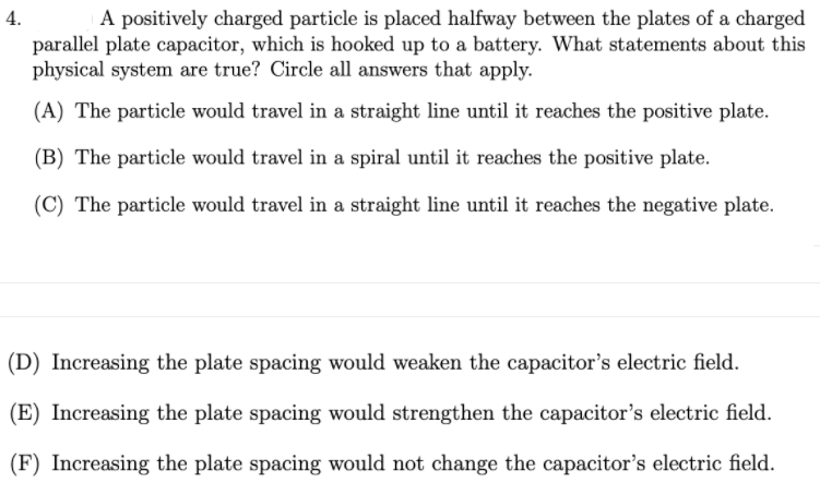 4.
A positively charged particle is placed halfway between the plates of a charged
parallel plate capacitor, which is hooked up to a battery. What statements about this
physical system are true? Circle all answers that apply.
(A) The particle would travel in a straight line until it reaches the positive plate.
(B) The particle would travel in a spiral until it reaches the positive plate.
(C) The particle would travel in a straight line until it reaches the negative plate.
(D) Increasing the plate spacing would weaken the capacitor's electric field.
(E) Increasing the plate spacing would strengthen the capacitor's electric field.
(F) Increasing the plate spacing would not change the capacitor's electric field.
