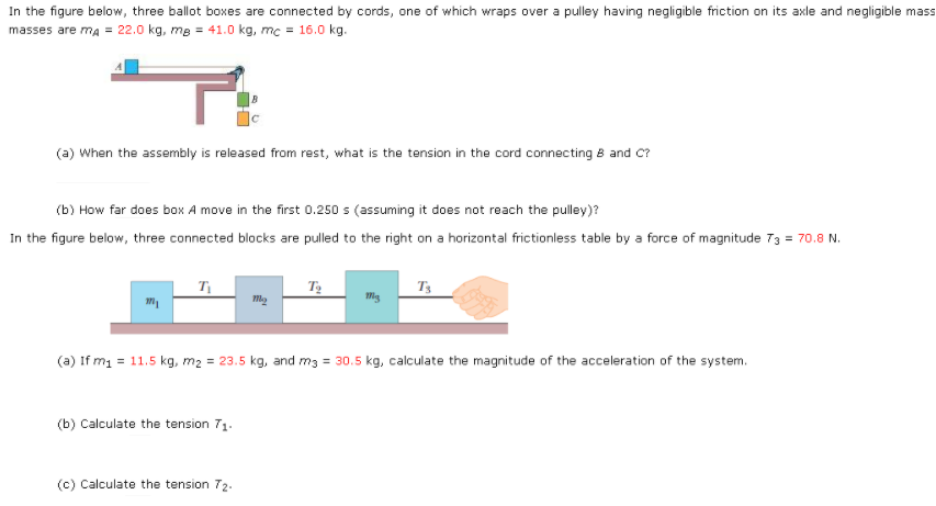 In the figure below, three ballot boxes are connected by cords, one of which wraps over a pulley having negligible friction on its axle and negligible mass
masses are ma = 22.0 kg, me = 41.0 kg, mc = 16.0 kg.
(a) When the assembly is released from rest, what is the tension in the cord connecting B and C?
(b) How far does box A move in the first 0.250 s (assuming it does not reach the pulley)?
In the figure below, three connected blocks are pulled to the right on a horizontal frictionless table by a force of magnitude 73 = 70.8 N.
T3
(a) If m1 = 11.5 kg, m2 = 23.5 kg, and m3 = 30.5 kg, calculate the magnitude of the acceleration of the system.
(b) Calculate the tension 71.
(c) Calculate the tension 72.

