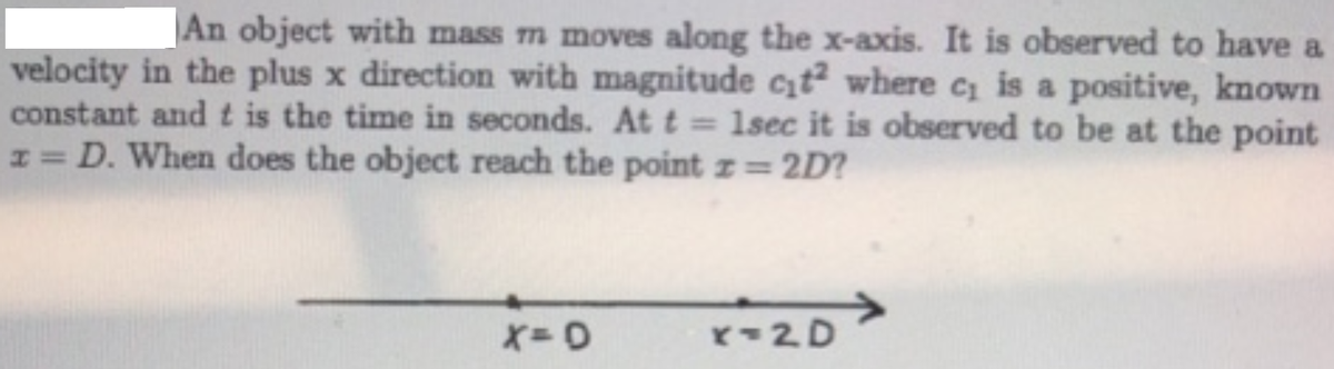 |An object with mass m moves along the x-axis. It is observed to have a
velocity in the plus x direction with magnitude ct where c is a positive, known
constant and t is the time in seconds. At t= 1sec it is observed to be at the point
I= D. When does the object reach the point z= 2D?
