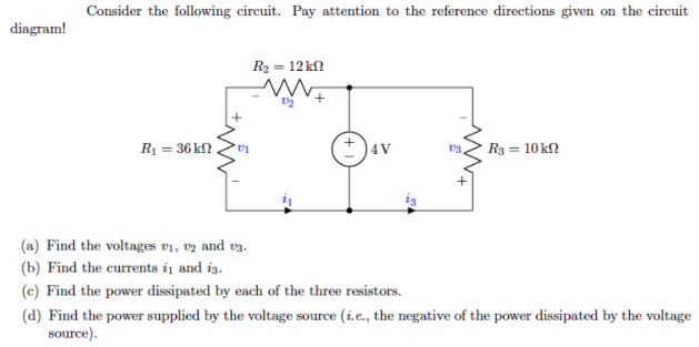 Consider the following circuit. Pay attention to the reference directions given on the circuit
diagram!
R2 = 12 kf?
R1 = 36 k?
R3 = 10 k2
4V
(a) Find the voltages v1, vz and vz.
(b) Find the currents ij and ig.
(c) Find the power dissipated by each of the three resistors.
(d) Find the power supplied by the voltage source (i.e., the negative of the power dissipated by the voltage
source).
