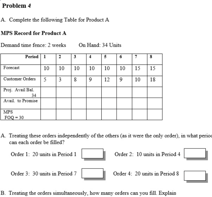 Problem 4
A. Complete the following Table for Product A
MPS Record for Product A
Demand time fence: 2 weeks
On Hand: 34 Units
Period 1
2
3
4
5
7
Forecast
10
10
10
10
10
10
15
15
Customer Orders
5
3
9.
12
9
10
18
Proj. Avail Bal.
34
Avail. to Promise
MPS
FOQ = 30
A. Treating these orders independently of the others (as it were the only order), in what period
can each order be filled?
Order 1: 20 units in Period 1
Order 2: 10 units in Period 4
Order 3: 30 units in Period 7
Order 4: 20 units in Period 8
B. Treating the orders simultaneously, how many orders can you fill. Explain
00
