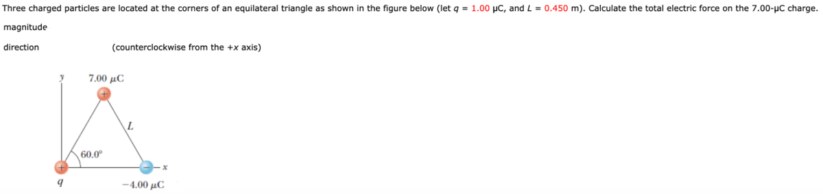 Three charged particles are located at the corners of an equilateral triangle as shown in the figure below (let q = 1.00 µC, and L = 0.450 m). Calculate the total electric force on the 7.00-µC charge.
magnitude
direction
(counterclockwise from the +x axis)
7.00 µC
60.0°
-4.00 µC
